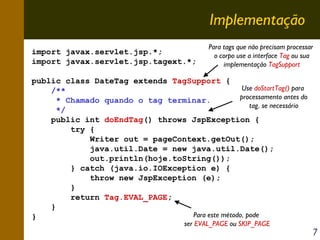 Implementação
import javax.servlet.jsp.*;
import javax.servlet.jsp.tagext.*;

Para tags que não precisam processar
o corpo use a interface Tag ou sua
implementação TagSupport

public class DateTag extends TagSupport {
Use doStartTag() para
/**
processamento antes do
* Chamado quando o tag terminar.
tag, se necessário
*/
public int doEndTag() throws JspException {
try {
Writer out = pageContext.getOut();
java.util.Date = new java.util.Date();
out.println(hoje.toString());
} catch (java.io.IOException e) {
throw new JspException (e);
}
return Tag.EVAL_PAGE;
}
Para este método, pode
}
ser EVAL_PAGE ou SKIP_PAGE

7

 
