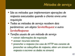 Métodos de serviço
São os métodos que implementam operações de
resposta executadas quando o cliente envia uma
requisição
Todos os métodos de serviço recebem dois
parâmetros: um objeto ServletRequest e outro
ServletResponse
Tarefas usuais de um método de serviço
extrair informações da requisição
acessar recursos externos
preencher a resposta (no caso de HTTP isto consiste de
preencher os cabeçalhos de resposta, obter um stream de
resposta e escrever os dados no stream)
10

 