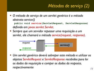 Métodos de serviço (2)
O método de serviço de um servlet genérico é o método
abstrato service()
public void service(ServletRequest, ServletResponse)

definido em javax.servlet.Servlet.
Sempre que um servidor repassar uma requisição a um
servlet, ele chamará o método service(request, response).
request
response

service()

Um servlet genérico deverá sobrepor este método e utilizar os
objetos ServletRequest e ServletResponse recebidos para ler
os dados da requisição e compor os dados da resposta,
respectivamente
11

 