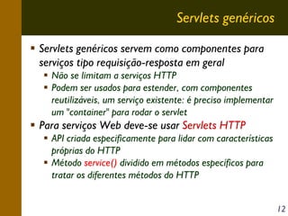 Servlets genéricos
Servlets genéricos servem como componentes para
serviços tipo requisição-resposta em geral
Não se limitam a serviços HTTP
Podem ser usados para estender, com componentes
reutilizáveis, um serviço existente: é preciso implementar
um "container" para rodar o servlet

Para serviços Web deve-se usar Servlets HTTP
API criada especificamente para lidar com características
próprias do HTTP
Método service() dividido em métodos específicos para
tratar os diferentes métodos do HTTP
12

 