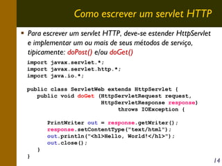 Como escrever um servlet HTTP
Para escrever um servlet HTTP, deve-se estender HttpServlet
e implementar um ou mais de seus métodos de serviço,
tipicamente: doPost() e/ou doGet()
import javax.servlet.*;
import javax.servlet.http.*;
import java.io.*;
public class ServletWeb extends HttpServlet {
public void doGet (HttpServletRequest request,
HttpServletResponse response)
throws IOException {
PrintWriter out = response.getWriter();
response.setContentType("text/html");
out.println("<h1>Hello, World!</h1>");
out.close();
}
}

14

 