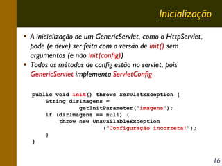 Inicialização
A inicialização de um GenericServlet, como o HttpServlet,
pode (e deve) ser feita com a versão de init() sem
argumentos (e não init(config))
Todos os métodos de config estão no servlet, pois
GenericServlet implementa ServletConfig
public void init() throws ServletException {
String dirImagens =
getInitParameter("imagens");
if (dirImagens == null) {
throw new UnavailableException
("Configuração incorreta!");
}
}

16

 