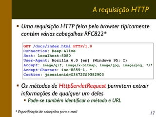 A requisição HTTP
Uma requisição HTTP feita pelo browser tipicamente
contém vários cabeçalhos RFC822*
GET /docs/index.html HTTP/1.0
Connection: Keep-Alive
Host: localhost:8080
User-Agent: Mozilla 6.0 [en] (Windows 95; I)
Accept: image/gif, image/x-bitmap, image/jpg, image/png, */*
Accept-Charset: iso-8859-1, *
Cookies: jsessionid=G3472TS9382903

Os métodos de HttpServletRequest permitem extrair
informações de qualquer um deles
Pode-se também identificar o método e URL
* Especificação de cabeçalho para e-mail

17

 