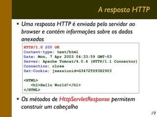 A resposta HTTP
Uma resposta HTTP é enviada pelo servidor ao
browser e contém informações sobre os dados
anexados
HTTP/1.0 200 OK
Content-type: text/html
Date: Mon, 7 Apr 2003 04:33:59 GMT-03
Server: Apache Tomcat/4.0.4 (HTTP/1.1 Connector)
Connection: close
Set-Cookie: jsessionid=G3472TS9382903
<HTML>
<h1>Hello World!</h1>
</HTML>

Os métodos de HttpServletResponse permitem
construir um cabeçalho
19

 
