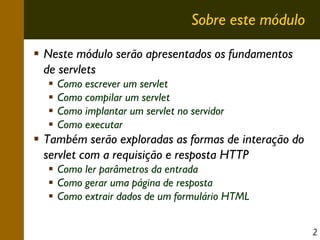 Sobre este módulo
Neste módulo serão apresentados os fundamentos
de servlets
Como escrever um servlet
Como compilar um servlet
Como implantar um servlet no servidor
Como executar

Também serão exploradas as formas de interação do
servlet com a requisição e resposta HTTP
Como ler parâmetros da entrada
Como gerar uma página de resposta
Como extrair dados de um formulário HTML
2

 