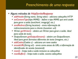 Preenchimento de uma resposta
Alguns métodos de HttpServletResponse
addHeader(String nome, String valor) - adiciona cabeçalho HTTP
setContentType(tipo MIME) - define o tipo MIME que será usado
para gerar a saída (text/html, image/gif, etc.)
sendRedirect(String location) - envia informação de
redirecionamento para o cliente (Location: url)
Writer getWriter() - obtém um Writer para gerar a saída. Ideal
para saída de texto.
OutputStream getOutputStream() - obtém um OutputStream.
Ideal para gerar formatos diferentes de texto (imagens, etc.)
addCookie(Cookie c) - adiciona um novo cookie
encodeURL(String url) - envia como anexo da URL a informação de
identificador de sessão (sessionid)
reset() - limpa toda a saída inclusive os cabeçalhos
resetBuffer() - limpa toda a saída, exceto cabeçalhos
20

 