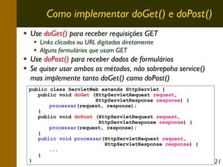 Como implementar doGet() e doPost()
Use doGet() para receber requisições GET
Links clicados ou URL digitadas diretamente
Alguns formulários que usam GET

Use doPost() para receber dados de formulários
Se quiser usar ambos os métodos, não sobrepoha service()
mas implemente tanto doGet() como doPost()
public class ServletWeb extends HttpServlet {
public void doGet (HttpServletRequest request,
HttpServletResponse response) {
processar(request, response);
}
public void doPost (HttpServletRequest request,
HttpServletResponse response) {
processar(request, response);
}
public void processar(HttpServletRequest request,
HttpServletResponse response) {
...
}
}

21

 