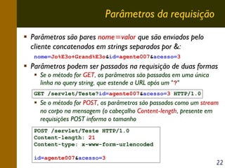 Parâmetros da requisição
Parâmetros são pares nome=valor que são enviados pelo
cliente concatenados em strings separados por &:
nome=Jo%E3o+Grand%E3o&id=agente007&acesso=3

Parâmetros podem ser passados na requisição de duas formas
Se o método for GET, os parâmetros são passados em uma única
linha no query string, que estende a URL após um "?"
GET /servlet/Teste?id=agente007&acesso=3 HTTP/1.0

Se o método for POST, os parâmetros são passados como um stream
no corpo na mensagem (o cabeçalho Content-length, presente em
requisições POST informa o tamanho
POST /servlet/Teste HTTP/1.0
Content-length: 21
Content-type: x-www-form-urlencoded
id=agente007&acesso=3

22

 