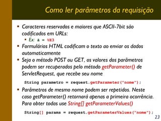 Como ler parâmetros da requisição
Caracteres reservados e maiores que ASCII-7bit são
codificados em URLs:
Ex: ã = %E3

Formulários HTML codificam o texto ao enviar os dados
automaticamente
Seja o método POST ou GET, os valores dos parâmetros
podem ser recuperados pelo método getParameter() de
ServletRequest, que recebe seu nome
String parametro = request.getParameter("nome");

Parâmetros de mesmo nome podem ser repetidos. Neste
caso getParameter() retornará apenas a primeira ocorrência.
Para obter todas use String[] getParameterValues()
String[] params = request.getParameterValues("nome");

23

 