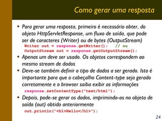 Como gerar uma resposta
Para gerar uma resposta, primeiro é necessário obter, do
objeto HttpServletResponse, um fluxo de saída, que pode
ser de caracteres (Writer) ou de bytes (OutputStream)
Writer out = response.getWriter();
// ou
OutputStream out = response.getOutputStream();

Apenas um deve ser usado. Os objetos correspondem ao
mesmo stream de dados
Deve-se também definir o tipo de dados a ser gerado. Isto é
importante para que o cabeçalho Content-type seja gerado
corretamente e o browser saiba exibir as informações
response.setContentType("text/html");

Depois, pode-se gerar os dados, imprimindo-os no objeto de
saída (out) obtido anteriormente
out.println("<h1>Hello</h1>");

24

 