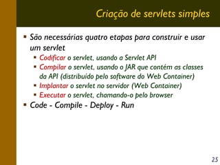 Criação de servlets simples
São necessárias quatro etapas para construir e usar
um servlet
Codificar o servlet, usando a Servlet API
Compilar o servlet, usando o JAR que contém as classes
da API (distribuído pelo software do Web Container)
Implantar o servlet no servidor (Web Container)
Executar o servlet, chamando-o pelo browser

Code - Compile - Deploy - Run

25

 