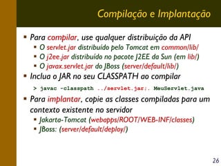 Compilação e Implantação
Para compilar, use qualquer distribuição da API
O servlet.jar distribuído pelo Tomcat em common/lib/
O j2ee.jar distribuído no pacote J2EE da Sun (em lib/)
O javax.servlet.jar do JBoss (server/default/lib/)

Inclua o JAR no seu CLASSPATH ao compilar
> javac -classpath ../servlet.jar;. MeuServlet.java

Para implantar, copie as classes compiladas para um
contexto existente no servidor
Jakarta-Tomcat (webapps/ROOT/WEB-INF/classes)
JBoss: (server/default/deploy/)

26

 
