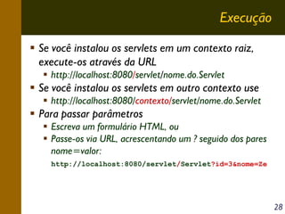 Execução
Se você instalou os servlets em um contexto raiz,
execute-os através da URL
http://localhost:8080/servlet/nome.do.Servlet

Se você instalou os servlets em outro contexto use
http://localhost:8080/contexto/servlet/nome.do.Servlet

Para passar parâmetros
Escreva um formulário HTML, ou
Passe-os via URL, acrescentando um ? seguido dos pares
nome=valor:
http://localhost:8080/servlet/Servlet?id=3&nome=Ze

28

 