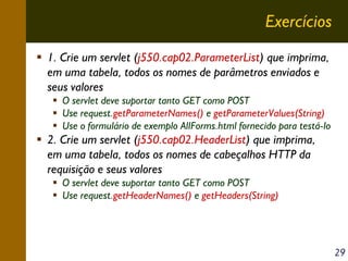 Exercícios
1. Crie um servlet (j550.cap02.ParameterList) que imprima,
em uma tabela, todos os nomes de parâmetros enviados e
seus valores
O servlet deve suportar tanto GET como POST
Use request.getParameterNames() e getParameterValues(String)
Use o formulário de exemplo AllForms.html fornecido para testá-lo

2. Crie um servlet (j550.cap02.HeaderList) que imprima,
em uma tabela, todos os nomes de cabeçalhos HTTP da
requisição e seus valores
O servlet deve suportar tanto GET como POST
Use request.getHeaderNames() e getHeaders(String)

29

 