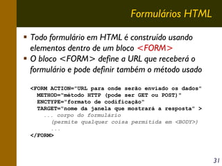Formulários HTML
Todo formulário em HTML é construído usando
elementos dentro de um bloco <FORM>
O bloco <FORM> define a URL que receberá o
formulário e pode definir também o método usado
<FORM ACTION="URL para onde serão enviado os dados"
METHOD="método HTTP (pode ser GET ou POST)"
ENCTYPE="formato de codificação"
TARGET="nome da janela que mostrará a resposta" >
... corpo do formulário
(permite qualquer coisa permitida em <BODY>)
...
</FORM>

31

 