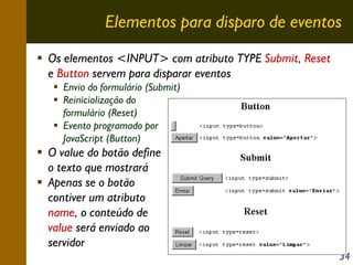 Elementos para disparo de eventos
Os elementos <INPUT> com atributo TYPE Submit, Reset
e Button servem para disparar eventos
Envio do formulário (Submit)
Reinicialização do
formulário (Reset)
Evento programado por
JavaScript (Button)

O value do botão define
o texto que mostrará
Apenas se o botão
contiver um atributo
name, o conteúdo de
value será enviado ao
servidor
34

 