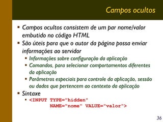 Campos ocultos
Campos ocultos consistem de um par nome/valor
embutido no código HTML
São úteis para que o autor da página possa enviar
informações ao servidor
Informações sobre configuração da aplicação
Comandos, para selecionar comportamentos diferentes
da aplicação
Parâmetros especiais para controle da aplicação, sessão
ou dados que pertencem ao contexto da aplicação

Sintaxe
<INPUT TYPE="hidden"
NAME="nome" VALUE="valor">
36

 