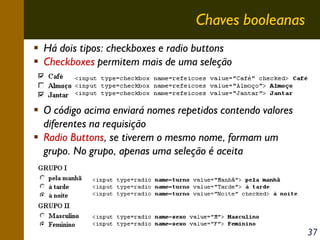 Chaves booleanas
Há dois tipos: checkboxes e radio buttons
Checkboxes permitem mais de uma seleção

O código acima enviará nomes repetidos contendo valores
diferentes na requisição
Radio Buttons, se tiverem o mesmo nome, formam um
grupo. No grupo, apenas uma seleção é aceita

37

 