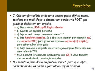 Exercicios
7. Crie um formulário onde uma pessoa possa digitar nome,
telefone e e-mail. Faça-o chamar um servlet via POST que
grave os dados em um arquivo.
a) Use o nome j550.cap02.RegistroServlet
b) Guarde um registro por linha
c) Separe cada campo com o caractere "|"
d) Use RandomAccessFile. Se o objeto se chamar, por exemplo, raf,
use raf.writeUTF() para gravar no arquivo e raf.seek(raf.length())
para achar o final do arquivo
e) Faça com que a resposta do servlet seja o arquivo formatado em
uma tabela HTML
f) Se o servlet for chamado diretamente (via GET), deve também
mostrar os dados do arquivo formatados

8. Embuta o formulário no próprio servlet, para que, após
cada chamada, os dados e formulário sejam exibidos

41

 