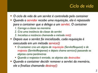 Ciclo de vida
O ciclo de vida de um servlet é controlado pelo container
Quando o servidor recebe uma requisição, ela é repassada
para o container que a delega a um servlet. O container
1. Carrega a classe na memória
2. Cria uma instância da classe do servlet
3. Inicializa a instância chamando o método init()

Depois aue o servlet foi inicializado, cada requisição é
executada em um método service()
O container cria um objeto de requisição (ServletRequest) e de
resposta (ServletResponse) e depois chama service() passando os
objetos como parâmetros
Quando a resposta é enviada, os objetos são destruídos

Quando o container decidir remover o servlet da memória,
ele o finaliza chamando destroy()
5

 