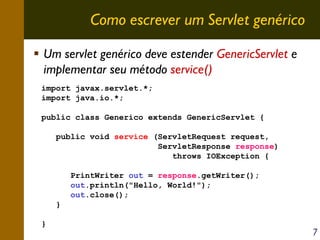 Como escrever um Servlet genérico
Um servlet genérico deve estender GenericServlet e
implementar seu método service()
import javax.servlet.*;
import java.io.*;
public class Generico extends GenericServlet {
public void service (ServletRequest request,
ServletResponse response)
throws IOException {
PrintWriter out = response.getWriter();
out.println("Hello, World!");
out.close();
}
}

7

 
