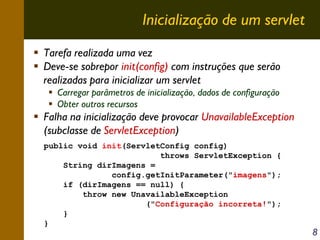 Inicialização de um servlet
Tarefa realizada uma vez
Deve-se sobrepor init(config) com instruções que serão
realizadas para inicializar um servlet
Carregar parâmetros de inicialização, dados de configuração
Obter outros recursos

Falha na inicialização deve provocar UnavailableException
(subclasse de ServletException)
public void init(ServletConfig config)
throws ServletException {
String dirImagens =
config.getInitParameter("imagens");
if (dirImagens == null) {
throw new UnavailableException
("Configuração incorreta!");
}
}

8

 