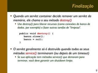 Finalização
Quando um servlet container decide remover um servlet da
memória, ele chama o seu método destroy()
Use destroy() para liberar recursos (como conexões de banco de
dados, por exemplo) e fazer outras tarefas de "limpeza".
public void destroy() {
banco.close();
banco = null;
}

O servlet geralmente só é destruído quando todos os seus
métodos service() terminaram (ou depois de um timeout)
Se sua aplicação tem métodos service() que demoram para
terminar, você deve garantir um shutdown limpo.
9

 
