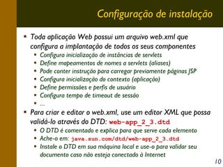 Configuração de instalação
Toda aplicação Web possui um arquivo web.xml que
configura a implantação de todos os seus componentes
Configura inicialização de instâncias de servlets
Define mapeamentos de nomes a servlets (aliases)
Pode conter instrução para carregar previamente páginas JSP
Configura inicialização do contexto (aplicação)
Define permissões e perfis de usuário
Configura tempo de timeout de sessão
...

Para criar e editar o web.xml, use um editor XML que possa
validá-lo através do DTD: web-app_2_3.dtd
O DTD é comentado e explica para que serve cada elemento
Ache-o em: java.sun.com/dtd/web-app_2_3.dtd
Instale o DTD em sua máquina local e use-o para validar seu
documento caso não esteja conectado à Internet

10

 