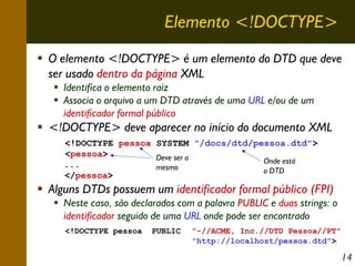 Elemento <!DOCTYPE>
O elemento <!DOCTYPE> é um elemento do DTD que deve
ser usado dentro da página XML
Identifica o elemento raiz
Associa o arquivo a um DTD através de uma URL e/ou de um
identificador formal público

<!DOCTYPE> deve aparecer no início do documento XML
<!DOCTYPE pessoa SYSTEM "/docs/dtd/pessoa.dtd">
<pessoa>
Deve ser o
Onde está
...
mesmo
o DTD
</pessoa>

Alguns DTDs possuem um identificador formal público (FPI)
Neste caso, são declarados com a palavra PUBLIC e duas strings: o
identificador seguido de uma URL onde pode ser encontrado
<!DOCTYPE pessoa

PUBLIC

"-//ACME, Inc.//DTD Pessoa//PT"
"http://localhost/pessoa.dtd">

14

 