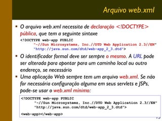 Arquivo web.xml
O arquivo web.xml necessita de declaração <!DOCTYPE>
pública, que tem a seguinte sintaxe
<!DOCTYPE web-app PUBLIC
"-//Sun Microsystems, Inc.//DTD Web Application 2.3//EN"
"http://java.sun.com/dtd/web-app_2_3.dtd">

O identificador formal deve ser sempre o mesmo. A URL pode
ser alterada para apontar para um caminho local ou outro
endereço, se necessário
Uma aplicação Web sempre tem um arquivo web.xml. Se não
for necessária configuração alguma em seus servlets e JSPs,
pode-se usar o web.xml mínimo:
<!DOCTYPE web-app PUBLIC
"-//Sun Microsystems, Inc.//DTD Web Application 2.3//EN"
"http://java.sun.com/dtd/web-app_2_3.dtd">
<web-app></web-app>

15

 