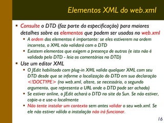 Elementos XML do web.xml
Consulte o DTD (faz parte da especificação) para maiores
detalhes sobre os elementos que podem ser usados no web.xml
A ordem dos elementos é importante: se eles estiverem na ordem
incorreta, o XML não validará com o DTD
Existem elementos que exigem a presença de outros (e isto não é
validado pelo DTD - leia os comentários no DTD)

Use um editor XML
O JEdit habilitado com plug-in XML valida qualquer XML com seu
DTD desde que se informe a localização do DTD em sua declaração
<!DOCTYPE> (no web.xml, altere, se necessário, o segundo
argumento, que representa a URL onde o DTD pode ser achado)
Se estiver online, o JEdit achará o DTD no site da Sun. Se não estiver,
copie-o e use-o localmente
Não tente instalar um contexto sem antes validar o seu web.xml. Se
ele não estiver válido a instalação não irá funcionar.
16

 