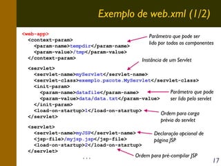 Exemplo de web.xml (1/2)
<web-app>
<context-param>
<param-name>tempdir</param-name>
<param-value>/tmp</param-value>
</context-param>

Parâmetro que pode ser
lido por todos os componentes
Instância de um Servlet

<servlet>
<servlet-name>myServlet</servlet-name>
<servlet-class>exemplo.pacote.MyServlet</servlet-class>
<init-param>
Parâmetro que pode
<param-name>datafile</param-name>
<param-value>data/data.txt</param-value>
ser lido pelo servlet
</init-param>
<load-on-startup>1</load-on-startup>
Ordem para carga
</servlet>

prévia do servlet

<servlet>
<servlet-name>myJSP</servlet-name>
Declaração opcional de
<jsp-file>/myjsp.jsp</jsp-file>
página JSP
<load-on-startup>2</load-on-startup>
</servlet>
Ordem para pré-compilar JSP
...

17

 