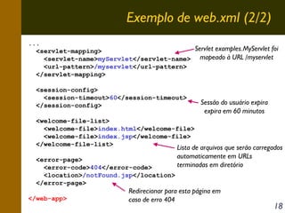 Exemplo de web.xml (2/2)
...
Servlet examples.MyServlet foi
<servlet-mapping>
<servlet-name>myServlet</servlet-name> mapeado à URL /myservlet
<url-pattern>/myservlet</url-pattern>
</servlet-mapping>
<session-config>
<session-timeout>60</session-timeout>
</session-config>

Sessão do usuário expira
expira em 60 minutos

<welcome-file-list>
<welcome-file>index.html</welcome-file>
<welcome-file>index.jsp</welcome-file>
</welcome-file-list>
<error-page>
<error-code>404</error-code>
<location>/notFound.jsp</location>
</error-page>
</web-app>

Lista de arquivos que serão carregados
automaticamente em URLs
terminadas em diretório

Redirecionar para esta página em
caso de erro 404

18

 