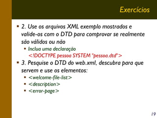 Exercícios
2. Use os arquivos XML exemplo mostrados e
valide-os com o DTD para comprovar se realmente
são válidos ou não
Inclua uma declaração
<!DOCTYPE pessoa SYSTEM "pessoa.dtd">

3. Pesquise o DTD do web.xml, descubra para que
servem e use os elementos:
<welcome-file-list>
<description>
<error-page>

19

 