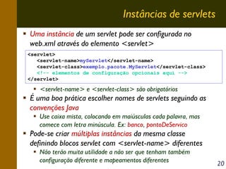 Instâncias de servlets
Uma instância de um servlet pode ser configurada no
web.xml através do elemento <servlet>
<servlet>
<servlet-name>myServlet</servlet-name>
<servlet-class>exemplo.pacote.MyServlet</servlet-class>
<!-- elementos de configuração opcionais aqui -->
</servlet>

<servlet-name> e <servlet-class> são obrigatórios

É uma boa prática escolher nomes de servlets seguindo as
convenções Java
Use caixa mista, colocando em maiúsculas cada palavra, mas
comece com letra minúscula. Ex: banco, pontoDeServico

Pode-se criar múltiplas instâncias da mesma classe
definindo blocos servlet com <servlet-name> diferentes
Não terão muita utilidade a não ser que tenham também
configuração diferente e mapeamentos diferentes

20

 