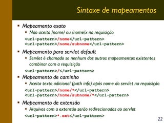 Sintaxe de mapeamentos
Mapeamento exato
Não aceita /nome/ ou /nome/x na requisição
<url-pattern>/nome</url-pattern>
<url-pattern>/nome/subnome</url-pattern>

Mapeamento para servlet default
Servlet é chamado se nenhum dos outros mapeamentos existentes
combinar com a requisição
<url-pattern>/</url-pattern>

Mapeamento de caminho
Aceita texto adicional (path info) após nome do servlet na requisição
<url-pattern>/nome/*</url-pattern>
<url-pattern>/nome/subnome/*</url-pattern>

Mapeamento de extensão
Arquivos com a extensão serão redirecionados ao servlet
<url-pattern>*.ext</url-pattern>

22

 