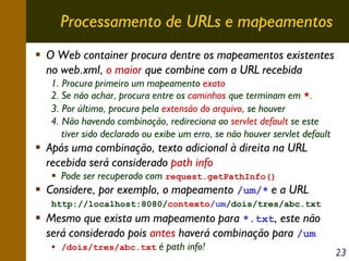 Processamento de URLs e mapeamentos
O Web container procura dentre os mapeamentos existentes
no web.xml, o maior que combine com a URL recebida
1. Procura primeiro um mapeamento exato
2. Se não achar, procura entre os caminhos que terminam em *.
3. Por último, procura pela extensão do arquivo, se houver
4. Não havendo combinação, redireciona ao servlet default se este
tiver sido declarado ou exibe um erro, se não houver servlet default

Após uma combinação, texto adicional à direita na URL
recebida será considerado path info

Pode ser recuperado com request.getPathInfo()
Considere, por exemplo, o mapeamento /um/* e a URL
http://localhost:8080/contexto/um/dois/tres/abc.txt

Mesmo que exista um mapeamento para *.txt, este não
será considerado pois antes haverá combinação para /um
/dois/tres/abc.txt

é path info!

23

 