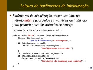 Leitura de parâmetros de inicialização
Parâmetros de inicialização podem ser lidos no
método init() e guardados em variáveis de instância
para posterior uso dos métodos de serviço
private java.io.File dirImagens = null;
public void init() throws ServletException {
String dirImagensStr =
getInitParameter("dir-imagens");
if (dirImagens == null) {
throw new UnavailableException
("Configuração incorreta!");
}
dirImagens = new File(dirImagensStr);
if (!dirImagens.exists()) {
throw new UnavailableException
("Diretorio de imagens nao existe!");
}
}

28

 