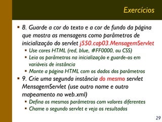 Exercícios
8. Guarde a cor do texto e a cor de fundo da página
que mostra as mensagens como parâmetros de
inicialização do servlet j550.cap03.MensagemServlet
Use cores HTML (red, blue, #FF0000, ou CSS)
Leia os parâmetros na inicialização e guarde-os em
variáveis de instância
Monte a página HTML com os dados dos parâmetros

9. Crie uma segunda instância do mesmo servlet
MensagemServlet (use outro nome e outro
mapeamento no web.xml)
Defina os mesmos parâmetros com valores diferentes
Chame o segundo servlet e veja os resultados
29

 