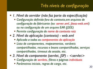 Três níveis de configuração
1. Nível do servidor (não faz parte da especificação)
Configuração definida fora do contexto,em arquivos de
configuração do fabricante (ex: server.xml, jboss-web.xml)
ou na configuração de um arquivo EAR (J2EE)
Permite configuração do nome do contexto raiz

2. Nível da aplicação (contexto) - web.xml
Aplicada a todos os componentes da aplicação
Lista de componentes, mapeamentos, variáveis
compartilhadas, recursos e beans compartilhados, serviços
compartilhados, timeout da sessão, etc.

3. Nivel do componente (servlet, JSP) - <servlet>
Configuração de servlets, filtros e páginas individuais
Parâmetros iniciais, regras de carga, etc.

30

 
