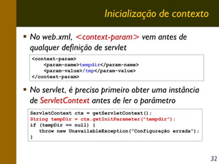 Inicialização de contexto
No web.xml, <context-param> vem antes de
qualquer definição de servlet
<context-param>
<param-name>tempdir</param-name>
<param-value>/tmp</param-value>
</context-param>

No servlet, é preciso primeiro obter uma instância
de ServletContext antes de ler o parâmetro
ServletContext ctx = getServletContext();
String tempDir = ctx.getInitParameter("tempdir");
if (tempDir == null) {
throw new UnavailableException("Configuração errada");
}

32

 
