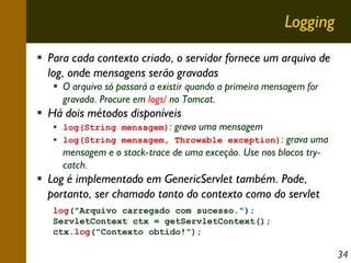 Logging
Para cada contexto criado, o servidor fornece um arquivo de
log, onde mensagens serão gravadas
O arquivo só passará a existir quando a primeira mensagem for
gravada. Procure em logs/ no Tomcat.

Há dois métodos disponíveis

log(String mensagem): grava uma mensagem
log(String mensagem, Throwable exception):

grava uma
mensagem e o stack-trace de uma exceção. Use nos blocos trycatch.

Log é implementado em GenericServlet também. Pode,
portanto, ser chamado tanto do contexto como do servlet
log("Arquivo carregado com sucesso.");
ServletContext ctx = getServletContext();
ctx.log("Contexto obtido!");

34

 