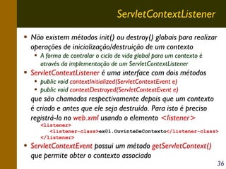 ServletContextListener
Não existem métodos init() ou destroy() globais para realizar
operações de inicialização/destruição de um contexto
A forma de controlar o ciclo de vida global para um contexto é
através da implementação de um ServletContextListener

ServletContextListener é uma interface com dois métodos
public void contextInitialized(ServletContextEvent e)
public void contextDestroyed(ServletContextEvent e)

que são chamados respectivamente depois que um contexto
é criado e antes que ele seja destruído. Para isto é preciso
registrá-lo no web.xml usando o elemento <listener>
<listener>
<listener-class>ex01.OuvinteDeContexto</listener-class>
</listener>

ServletContextEvent possui um método getServletContext()
que permite obter o contexto associado

36

 