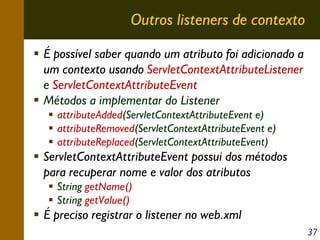Outros listeners de contexto
É possível saber quando um atributo foi adicionado a
um contexto usando ServletContextAttributeListener
e ServletContextAttributeEvent
Métodos a implementar do Listener
attributeAdded(ServletContextAttributeEvent e)
attributeRemoved(ServletContextAttributeEvent e)
attributeReplaced(ServletContextAttributeEvent)

ServletContextAttributeEvent possui dos métodos
para recuperar nome e valor dos atributos
String getName()
String getValue()

É preciso registrar o listener no web.xml
37

 