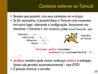 Contexto externo no Tomcat
Sempre que possível, crie seus contextos no webapps
Se for necessário, é possível fazer o Tomcat criar contextos
em outro lugar, alterando a configuração. Acrescente um
elemento <Context> em $TOMCAT_HOME/conf/server.xml
<Server ...> ...
Específico
<Service ...> ...
do Tomcat!
<Engine ...> ...
<Host ...>
...
<Context path="/sistema"
docBase="c:sistemabuild" />
...

docBase também pode conter endereço relativo a webapps
(esses são gerados automaticamente) - veja DTD!
É preciso reiniciar o servidor

38

 