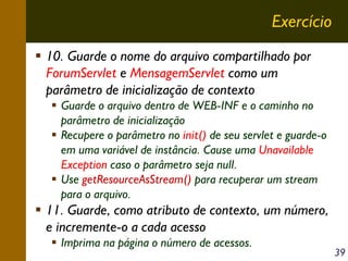 Exercício
10. Guarde o nome do arquivo compartilhado por
ForumServlet e MensagemServlet como um
parâmetro de inicialização de contexto
Guarde o arquivo dentro de WEB-INF e o caminho no
parâmetro de inicialização
Recupere o parâmetro no init() de seu servlet e guarde-o
em uma variável de instância. Cause uma Unavailable
Exception caso o parâmetro seja null.
Use getResourceAsStream() para recuperar um stream
para o arquivo.

11. Guarde, como atributo de contexto, um número,
e incremente-o a cada acesso
Imprima na página o número de acessos.

39

 