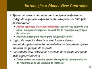 Introdução a Model View Controller
Apesar de servlets não separarem código de resposta do
código de requisição explicitamente, isto pode ser feito pelo
desenvolvedor
Melhor separação de responsabilidades: cada método cuida de uma
coisa - ou lógica de negócios, ou controle de requisição ou geração
de respostas
Maior facilidade para migrar para solução JSP-servlet

Lógica de negócios deve ficar em classes externas,
executadas pelos métodos controladores e pesquisadas pelos
métodos de geração de resposta
Controlador deve selecionar o método de resposta adequado
após o processamento
Dados podem ser passados através da requisição usando atributos
de requisição (não use variáveis de instância)
40

 