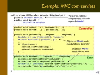 Exemplo: MVC com servlets
public class MVCServlet extends HttpServlet {
private Servico servico;
public void init() {
... inicializa servico
}
public void doGet(...) { processar(...);}
public void doPost(...) { processar(...);}

Variável de instância
compartilhada contendo
objeto do Model

Controller

public void processar(... request, ... response) {
Produto p = new Produto(123, "Livro");
servico.adicionar("produto", p);
Objetos do Model sendo
...
manipulados no Controller
if (funcionou) {
request.setAttribute(p);
Objetos do Model
sucesso(request, response);
sendo lidos no View
} ...
}
public void sucesso(... request, ... response) {
View
response.setContentType("text/html");
PrintWriter out = response.getWriter();
Produto p = (Produto) request.getAttribute("produto"); // ...
out.println("<td>"+p.getCodigo()+"</td>"); // ...
}
}

41

 
