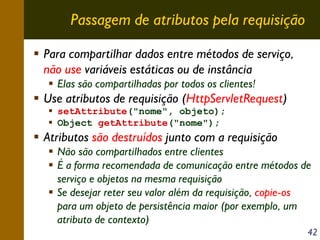 Passagem de atributos pela requisição
Para compartilhar dados entre métodos de serviço,
não use variáveis estáticas ou de instância
Elas são compartilhadas por todos os clientes!

Use atributos de requisição (HttpServletRequest)
setAttribute("nome", objeto);
Object getAttribute("nome");

Atributos são destruídos junto com a requisição
Não são compartilhados entre clientes
É a forma recomendada de comunicação entre métodos de
serviço e objetos na mesma requisição
Se desejar reter seu valor além da requisição, copie-os
para um objeto de persistência maior (por exemplo, um
atributo de contexto)
42

 