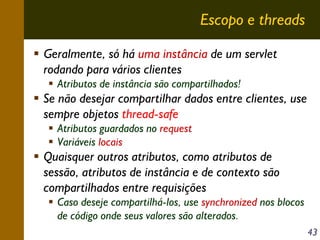 Escopo e threads
Geralmente, só há uma instância de um servlet
rodando para vários clientes
Atributos de instância são compartilhados!

Se não desejar compartilhar dados entre clientes, use
sempre objetos thread-safe
Atributos guardados no request
Variáveis locais

Quaisquer outros atributos, como atributos de
sessão, atributos de instância e de contexto são
compartilhados entre requisições
Caso deseje compartilhá-los, use synchronized nos blocos
de código onde seus valores são alterados.
43

 